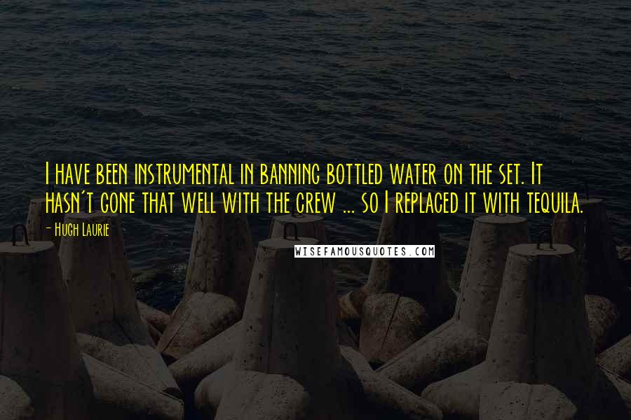 Hugh Laurie Quotes: I have been instrumental in banning bottled water on the set. It hasn't gone that well with the crew ... so I replaced it with tequila.