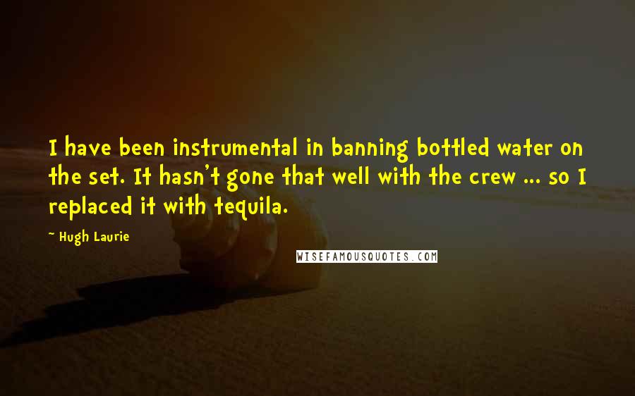 Hugh Laurie Quotes: I have been instrumental in banning bottled water on the set. It hasn't gone that well with the crew ... so I replaced it with tequila.