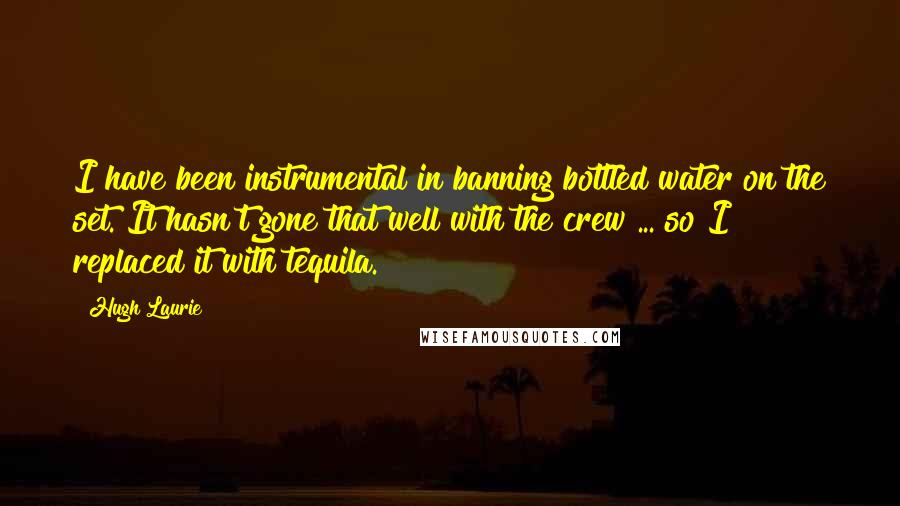 Hugh Laurie Quotes: I have been instrumental in banning bottled water on the set. It hasn't gone that well with the crew ... so I replaced it with tequila.