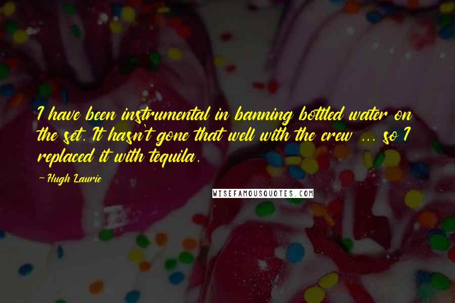 Hugh Laurie Quotes: I have been instrumental in banning bottled water on the set. It hasn't gone that well with the crew ... so I replaced it with tequila.