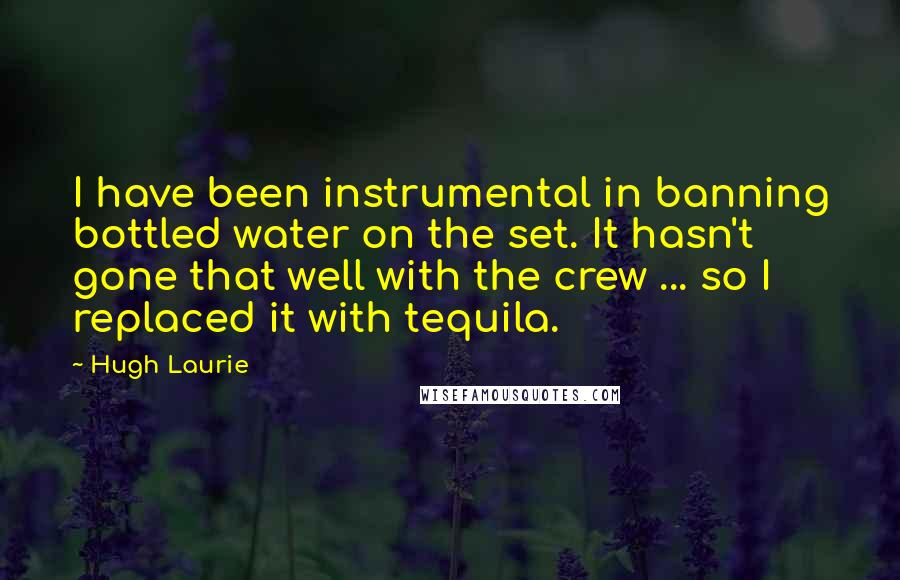 Hugh Laurie Quotes: I have been instrumental in banning bottled water on the set. It hasn't gone that well with the crew ... so I replaced it with tequila.