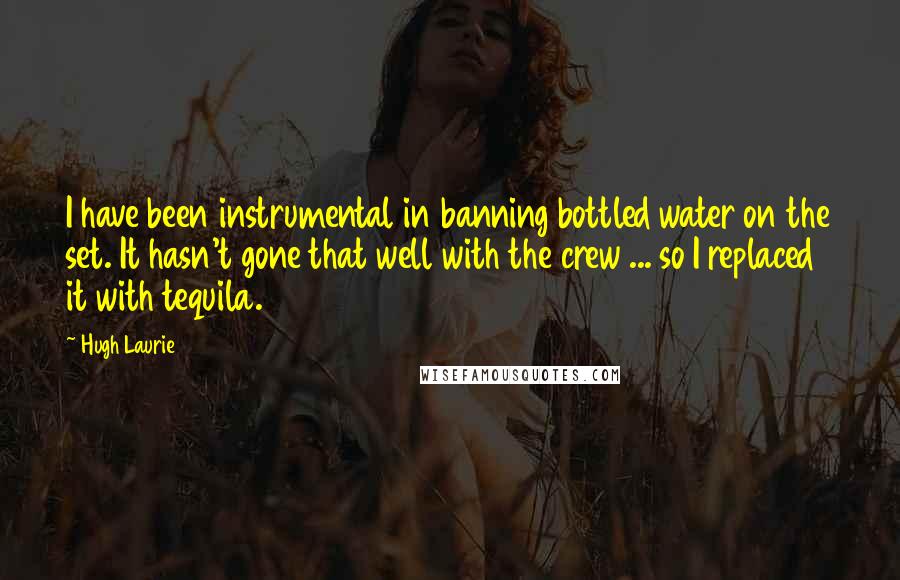 Hugh Laurie Quotes: I have been instrumental in banning bottled water on the set. It hasn't gone that well with the crew ... so I replaced it with tequila.