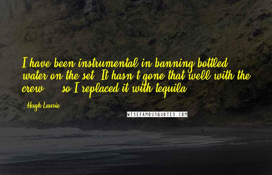 Hugh Laurie Quotes: I have been instrumental in banning bottled water on the set. It hasn't gone that well with the crew ... so I replaced it with tequila.