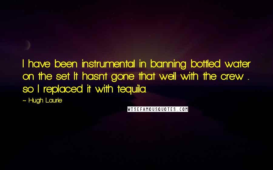 Hugh Laurie Quotes: I have been instrumental in banning bottled water on the set. It hasn't gone that well with the crew ... so I replaced it with tequila.