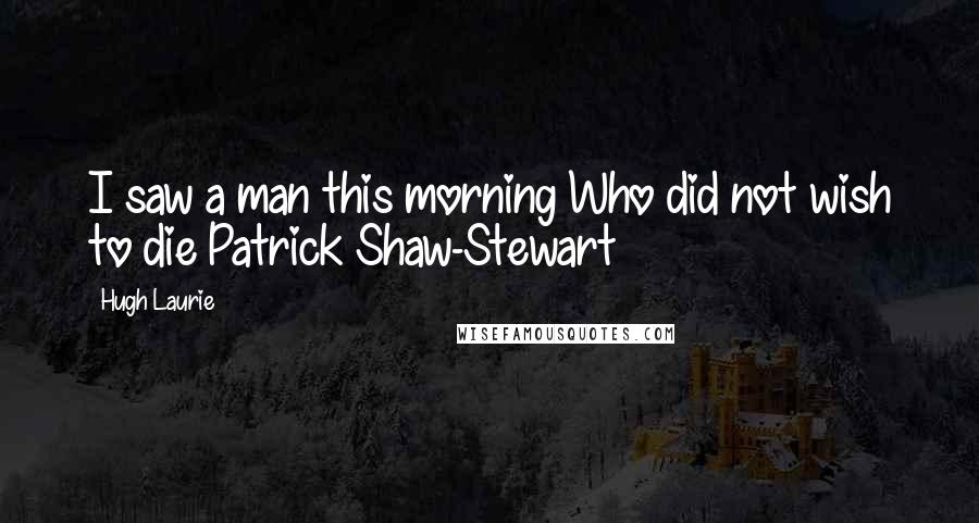 Hugh Laurie Quotes: I saw a man this morning Who did not wish to die Patrick Shaw-Stewart