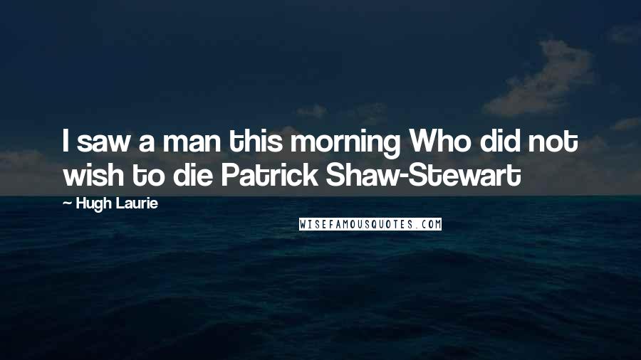 Hugh Laurie Quotes: I saw a man this morning Who did not wish to die Patrick Shaw-Stewart