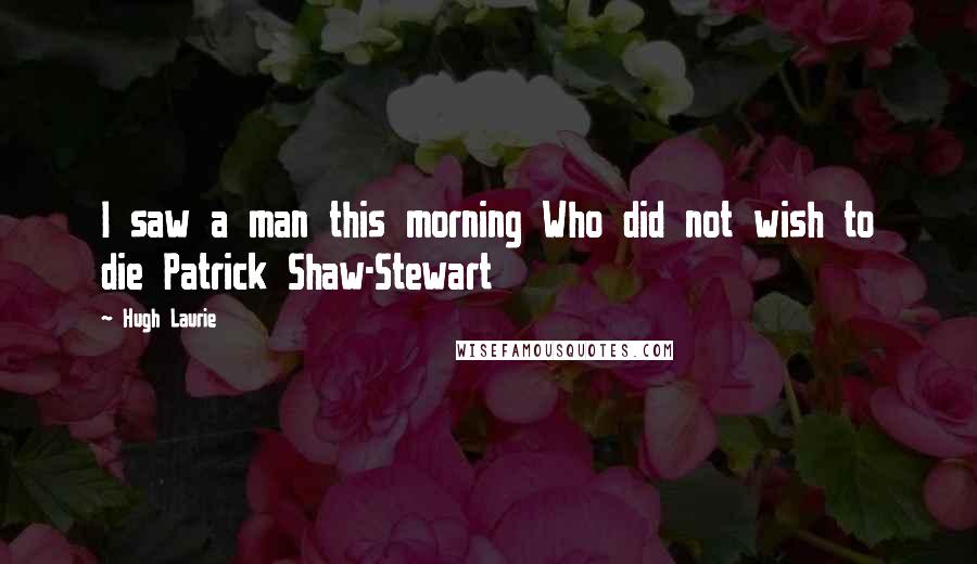 Hugh Laurie Quotes: I saw a man this morning Who did not wish to die Patrick Shaw-Stewart