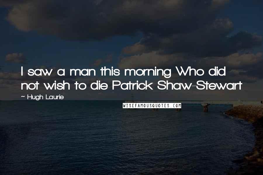 Hugh Laurie Quotes: I saw a man this morning Who did not wish to die Patrick Shaw-Stewart