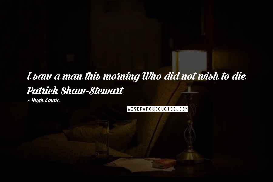 Hugh Laurie Quotes: I saw a man this morning Who did not wish to die Patrick Shaw-Stewart