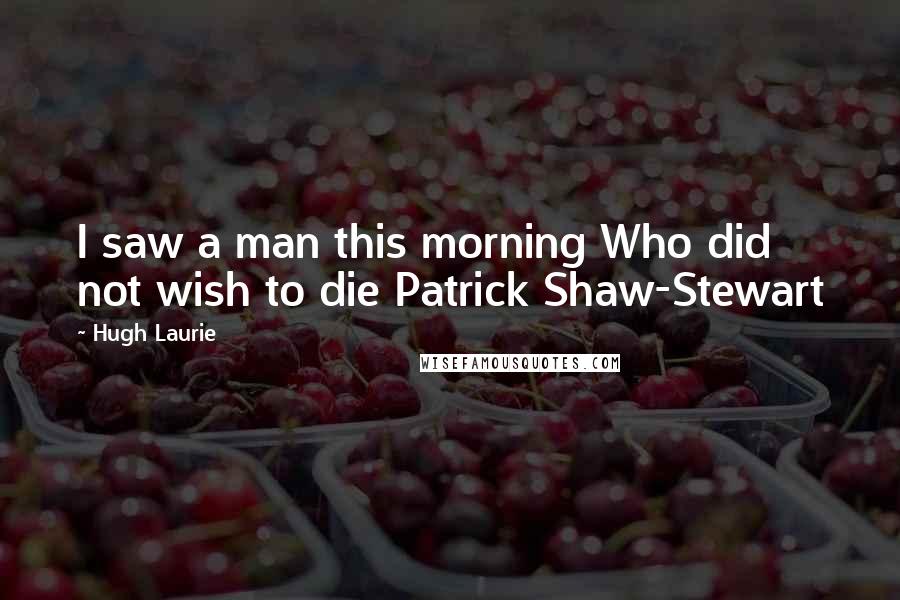 Hugh Laurie Quotes: I saw a man this morning Who did not wish to die Patrick Shaw-Stewart