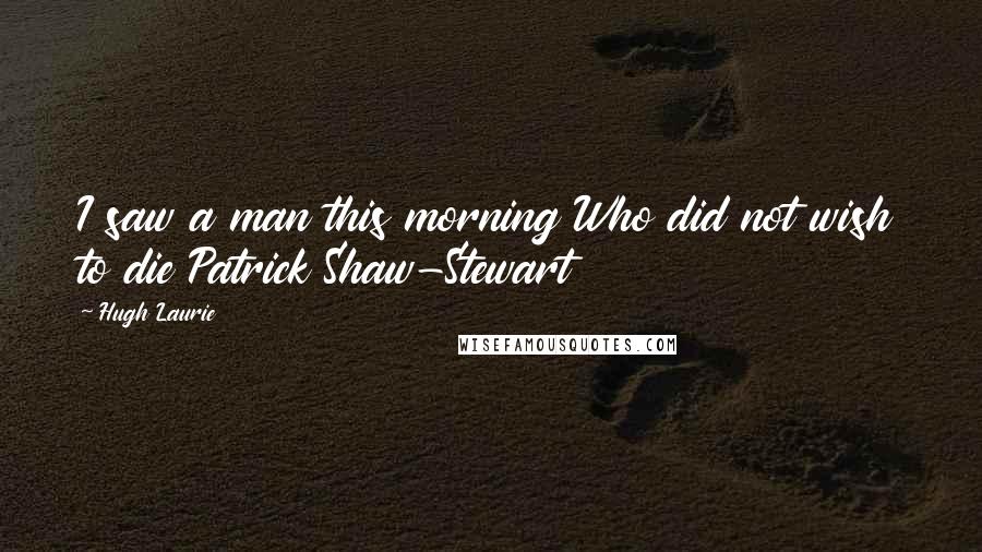 Hugh Laurie Quotes: I saw a man this morning Who did not wish to die Patrick Shaw-Stewart