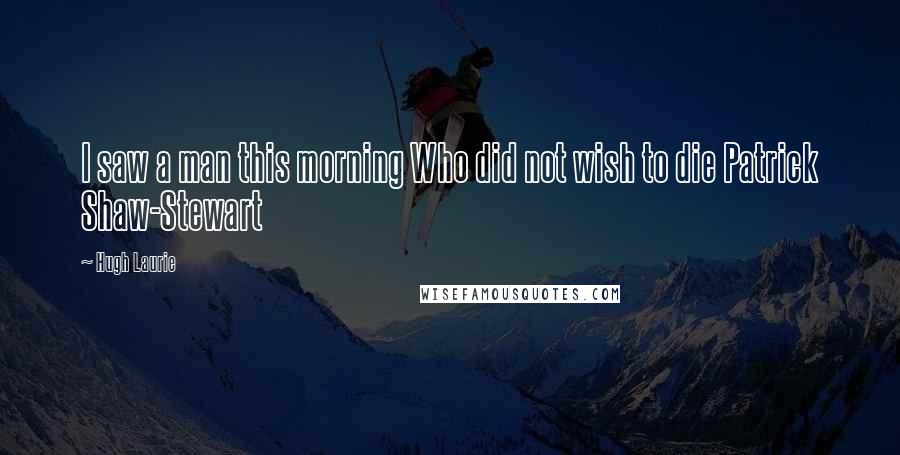 Hugh Laurie Quotes: I saw a man this morning Who did not wish to die Patrick Shaw-Stewart