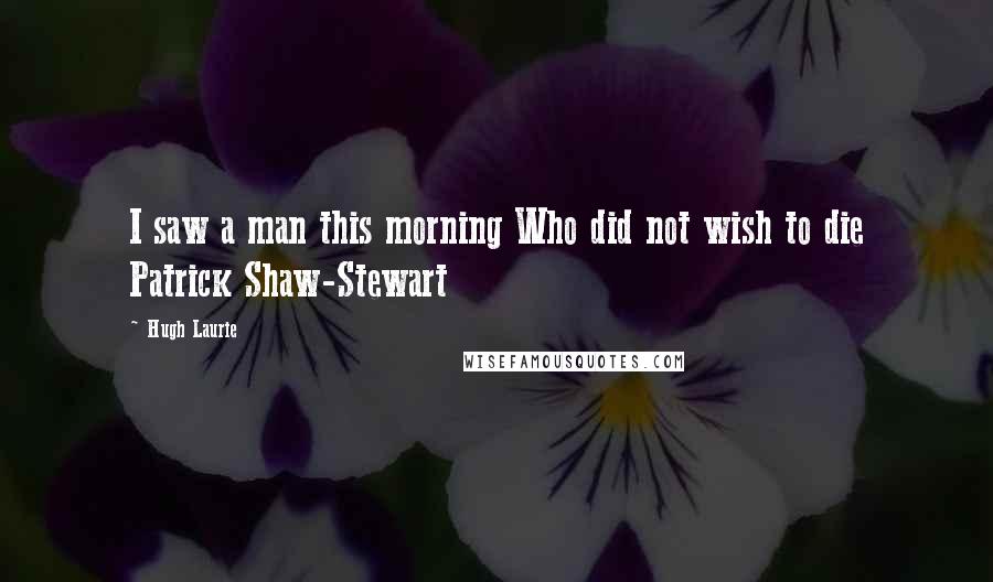 Hugh Laurie Quotes: I saw a man this morning Who did not wish to die Patrick Shaw-Stewart
