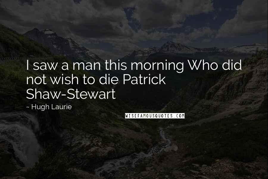 Hugh Laurie Quotes: I saw a man this morning Who did not wish to die Patrick Shaw-Stewart