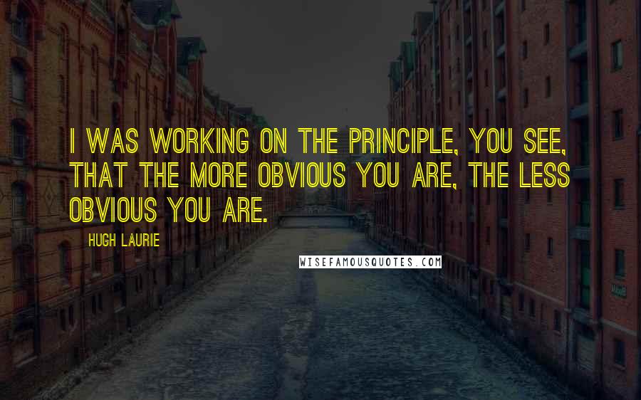 Hugh Laurie Quotes: I was working on the principle, you see, that the more obvious you are, the less obvious you are.