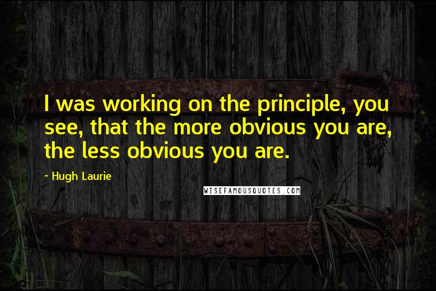 Hugh Laurie Quotes: I was working on the principle, you see, that the more obvious you are, the less obvious you are.