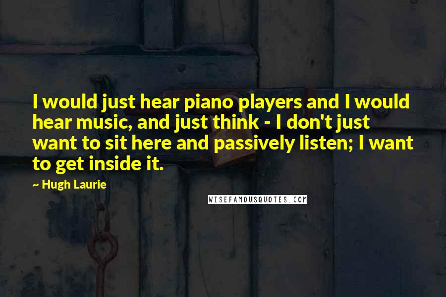 Hugh Laurie Quotes: I would just hear piano players and I would hear music, and just think - I don't just want to sit here and passively listen; I want to get inside it.