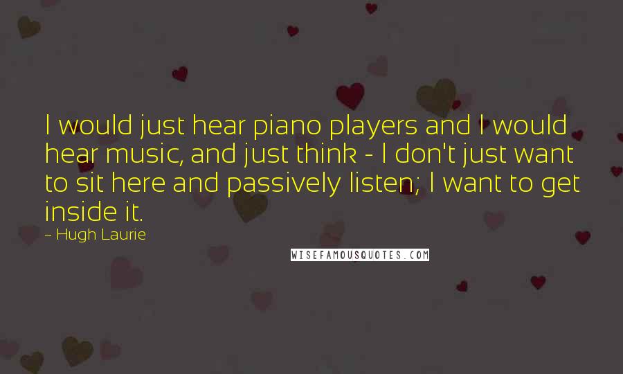 Hugh Laurie Quotes: I would just hear piano players and I would hear music, and just think - I don't just want to sit here and passively listen; I want to get inside it.