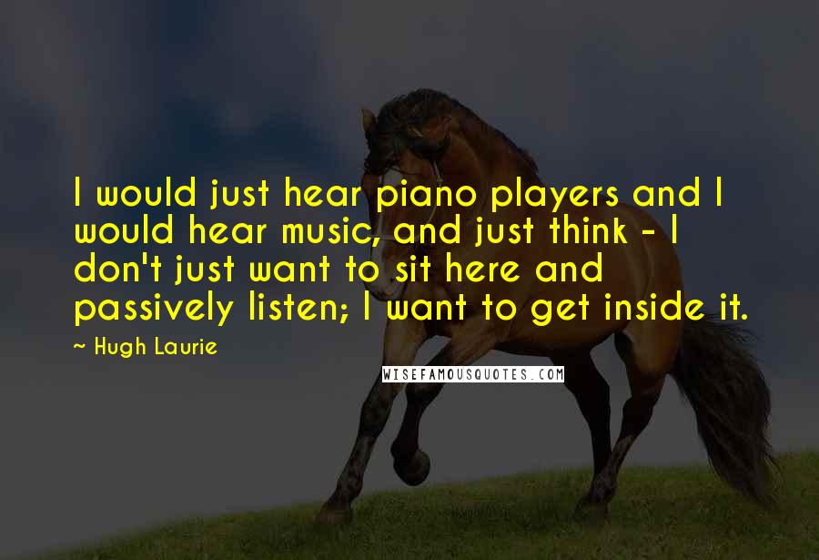 Hugh Laurie Quotes: I would just hear piano players and I would hear music, and just think - I don't just want to sit here and passively listen; I want to get inside it.