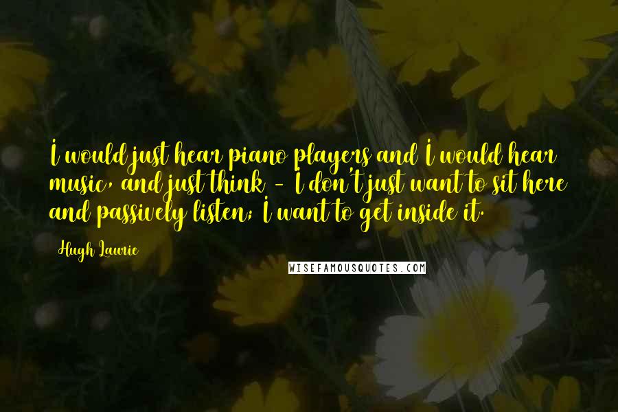 Hugh Laurie Quotes: I would just hear piano players and I would hear music, and just think - I don't just want to sit here and passively listen; I want to get inside it.