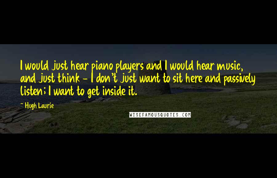 Hugh Laurie Quotes: I would just hear piano players and I would hear music, and just think - I don't just want to sit here and passively listen; I want to get inside it.