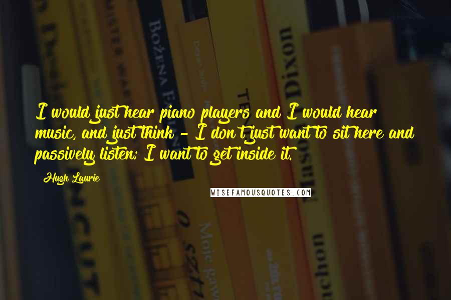 Hugh Laurie Quotes: I would just hear piano players and I would hear music, and just think - I don't just want to sit here and passively listen; I want to get inside it.