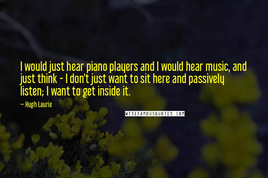 Hugh Laurie Quotes: I would just hear piano players and I would hear music, and just think - I don't just want to sit here and passively listen; I want to get inside it.