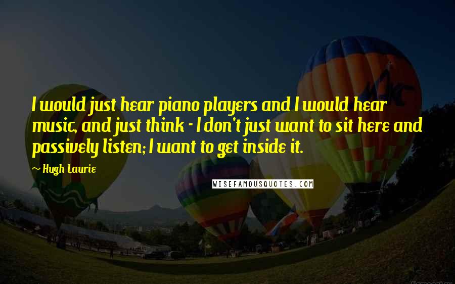 Hugh Laurie Quotes: I would just hear piano players and I would hear music, and just think - I don't just want to sit here and passively listen; I want to get inside it.