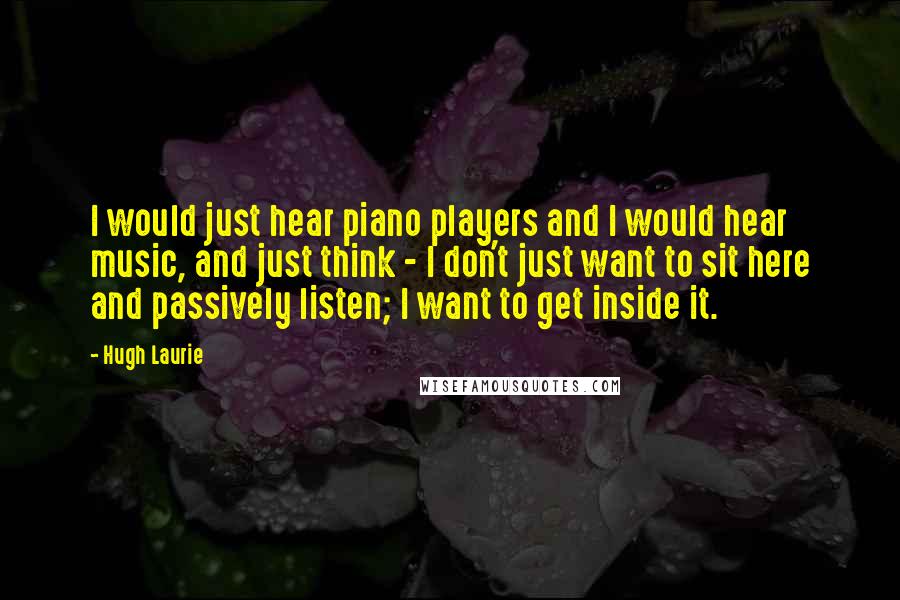 Hugh Laurie Quotes: I would just hear piano players and I would hear music, and just think - I don't just want to sit here and passively listen; I want to get inside it.