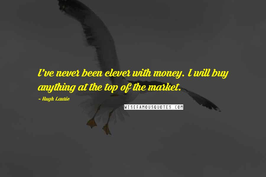 Hugh Laurie Quotes: I've never been clever with money. I will buy anything at the top of the market.