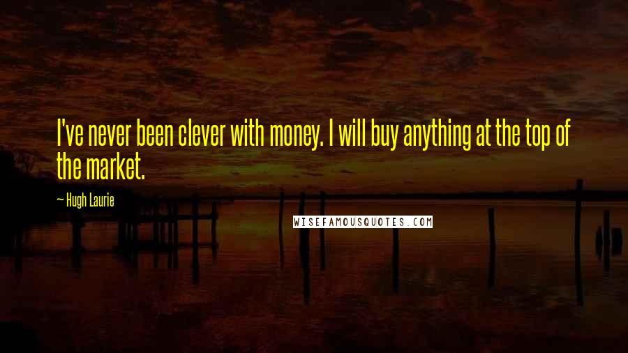 Hugh Laurie Quotes: I've never been clever with money. I will buy anything at the top of the market.