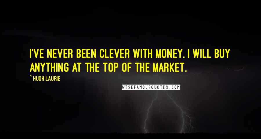 Hugh Laurie Quotes: I've never been clever with money. I will buy anything at the top of the market.