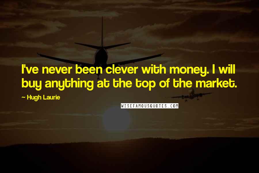 Hugh Laurie Quotes: I've never been clever with money. I will buy anything at the top of the market.
