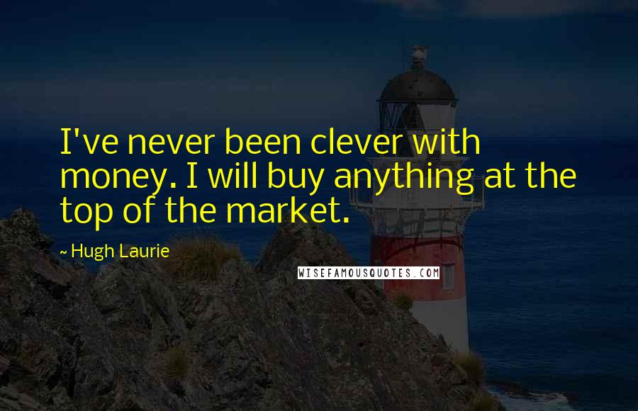 Hugh Laurie Quotes: I've never been clever with money. I will buy anything at the top of the market.