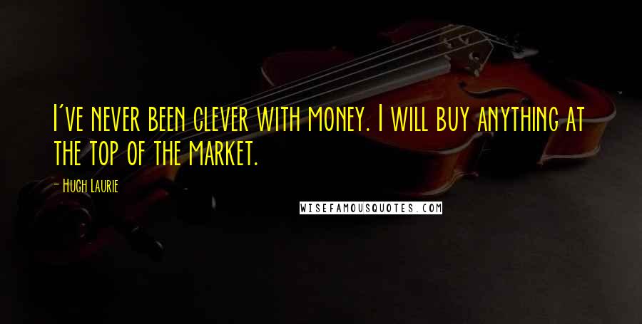 Hugh Laurie Quotes: I've never been clever with money. I will buy anything at the top of the market.