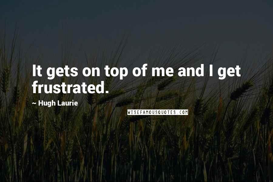 Hugh Laurie Quotes: It gets on top of me and I get frustrated.