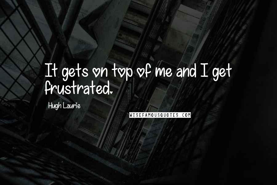 Hugh Laurie Quotes: It gets on top of me and I get frustrated.