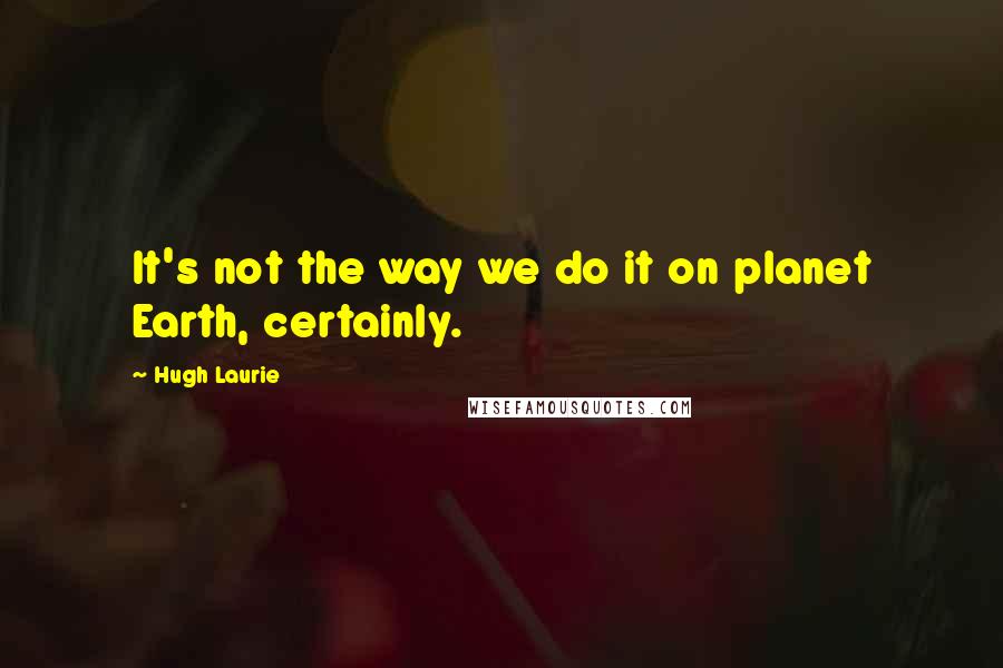 Hugh Laurie Quotes: It's not the way we do it on planet Earth, certainly.
