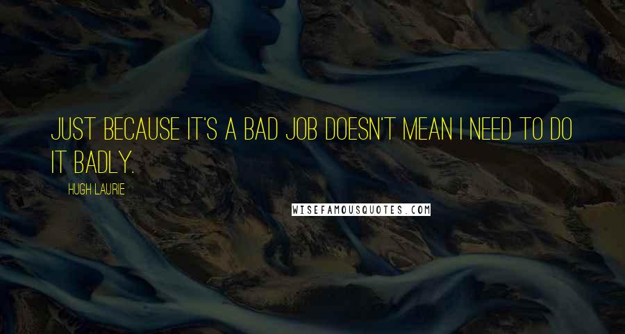 Hugh Laurie Quotes: Just because it's a bad job doesn't mean I need to do it badly.