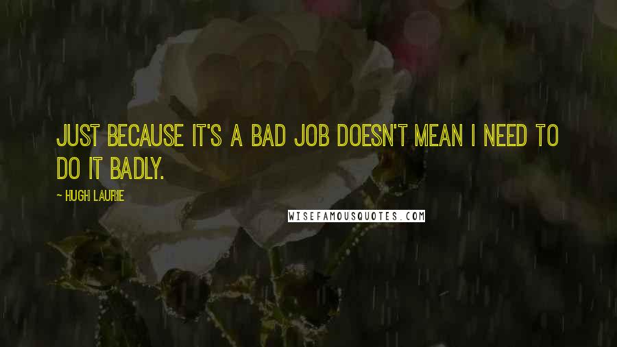 Hugh Laurie Quotes: Just because it's a bad job doesn't mean I need to do it badly.