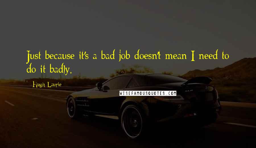 Hugh Laurie Quotes: Just because it's a bad job doesn't mean I need to do it badly.