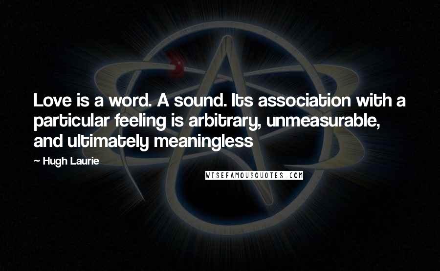 Hugh Laurie Quotes: Love is a word. A sound. Its association with a particular feeling is arbitrary, unmeasurable, and ultimately meaningless