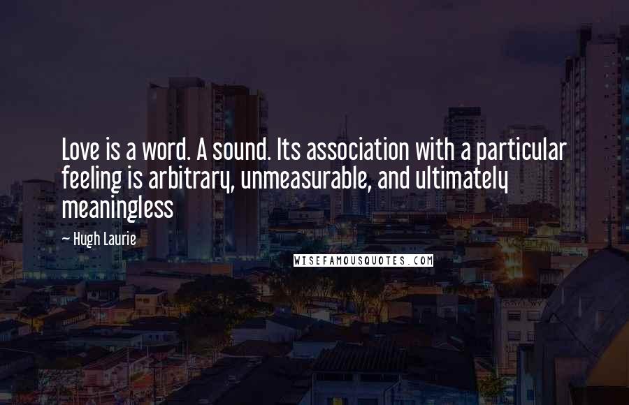 Hugh Laurie Quotes: Love is a word. A sound. Its association with a particular feeling is arbitrary, unmeasurable, and ultimately meaningless