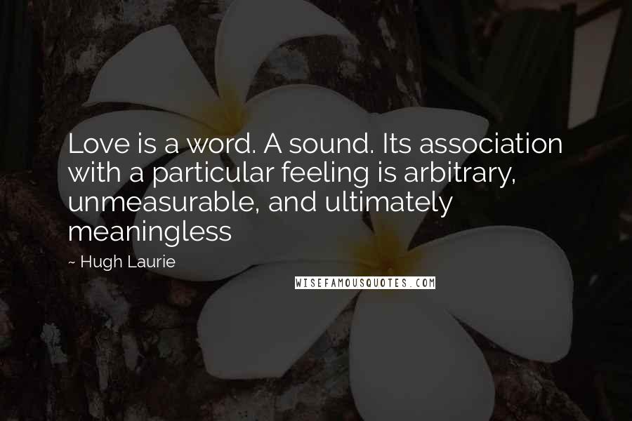Hugh Laurie Quotes: Love is a word. A sound. Its association with a particular feeling is arbitrary, unmeasurable, and ultimately meaningless