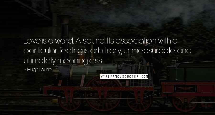 Hugh Laurie Quotes: Love is a word. A sound. Its association with a particular feeling is arbitrary, unmeasurable, and ultimately meaningless