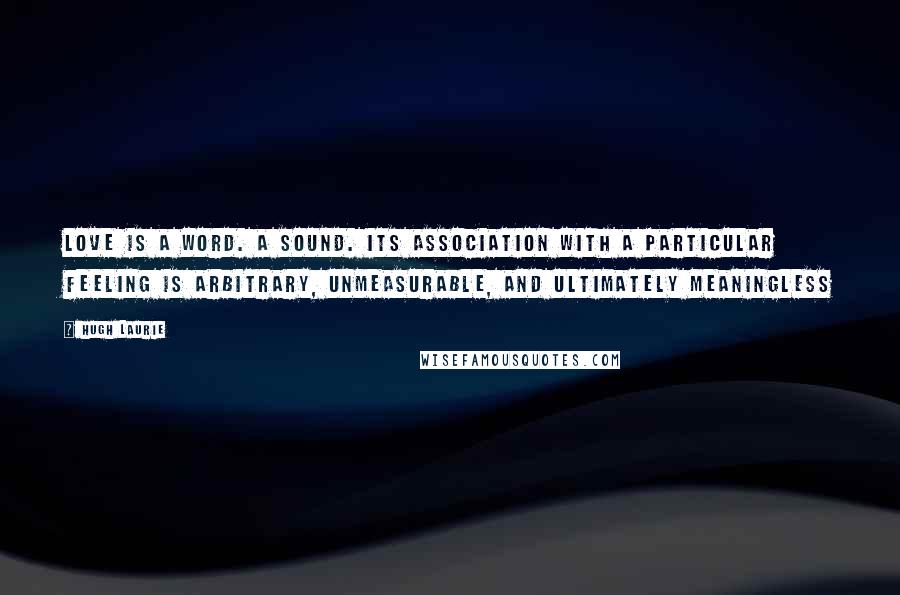 Hugh Laurie Quotes: Love is a word. A sound. Its association with a particular feeling is arbitrary, unmeasurable, and ultimately meaningless