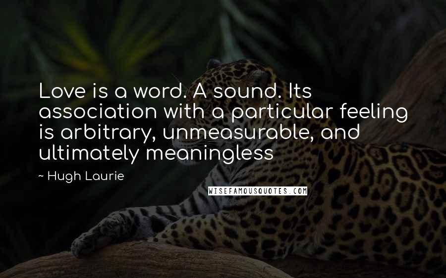 Hugh Laurie Quotes: Love is a word. A sound. Its association with a particular feeling is arbitrary, unmeasurable, and ultimately meaningless