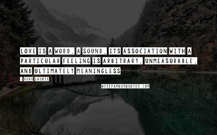 Hugh Laurie Quotes: Love is a word. A sound. Its association with a particular feeling is arbitrary, unmeasurable, and ultimately meaningless