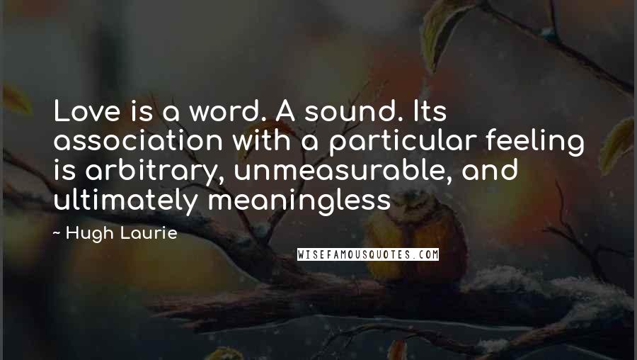 Hugh Laurie Quotes: Love is a word. A sound. Its association with a particular feeling is arbitrary, unmeasurable, and ultimately meaningless