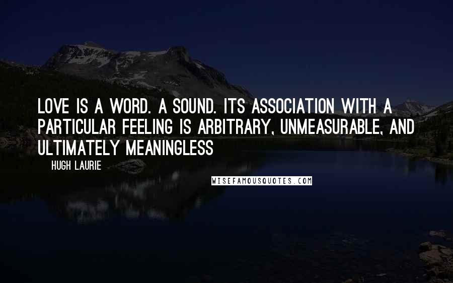 Hugh Laurie Quotes: Love is a word. A sound. Its association with a particular feeling is arbitrary, unmeasurable, and ultimately meaningless